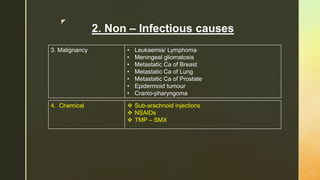 z
2. Non – Infectious causes
3. Malignancy • Leukaemia/ Lymphoma
• Meningeal gliomatosis
• Metastatic Ca of Breast
• Metastatic Ca of Lung
• Metastatic Ca of Prostate
• Epidermoid tumour
• Cranio-pharyngoma
4. Chemical  Sub-arachnoid injections
 NSAIDs
 TMP – SMX
 