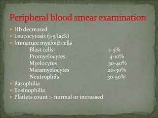  Hb decreased
 Leucocytosis (1-5 lack)
 Immature myeloid cells
Blast cells 1-5%
Promyelocytes 4-10%
Myelocytes 30-40%
Metamyelocytes 20-30%
Neutrophils 30-50%
 Basophilia
 Eosinophilia
 Platlets count :- normal or increased
 