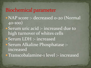 NAP score :- decreased 0-20 (Normal
40-100)
Serum uric acid :- increased due to
high turnover of whites cells
Serum LDH :- increased
Serum Alkaline Phosphatase :-
increased
Transcobalamine-1 level :- increased
 