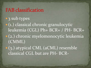 3 sub types
(1.) classical chronic granulocytic
leukemia (CGL) Ph+ BCR+ / PH- BCR+
(2.) chronic myelomonocytic leukemia
(CMML)
(3.) atypical CML (aCML) resemble
classical CGL but are PH- BCR-
 
