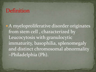 A myeloproliferative disorder originates
from stem cell , characterized by
Leucocytosis with granulocytic
immaturity, basophilia, splenomegaly
and distinct chromosomal abnormality
–Philadelphia (Ph).
 