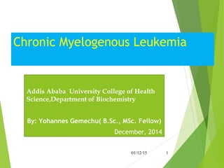 Chronic Myelogenous Leukemia
Addis Ababa University College of Health
Science,Department of Biochemistry
By: Yohannes Gemechu( B.Sc., MSc. Fellow)
December, 2014
01/12/15 1
 