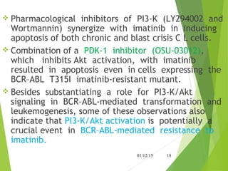  Pharmacological inhibitors of PI3-K (LY294002 and
Wortmannin) synergize with imatinib in inducing
apoptosis of both chronic and blast crisis C L cells.
 Combination of a PDK-1 inhibitor (OSU-03012),
which inhibits Akt activation, with imatinib
resulted in apoptosis even in cells expressing the
BCR–ABL T315I imatinib-resistant mutant.
 Besides substantiating a role for PI3-K/Akt
signaling in BCR–ABL-mediated transformation and
leukemogenesis, some of these observations also
indicate that PI3-K/Akt activation is potentially a
crucial event in BCR–ABL-mediated resistance to
imatinib.
01/12/15 18
 