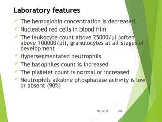 Laboratory featuresLaboratory features
 The hemoglobin concentration is decreased
 Nucleated red cells in blood film
 The leukocyte count above 25000/μl (often
above 100000/μl), granulocytes at all stages of
development
 Hypersegmentated neutrophils
 The basophiles count is increased
 The platelet count is normal or increased
 Neutrophils alkaline phosphatase activity is low
or absent (90%)
01/12/15 20
 