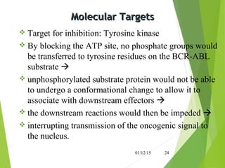 Molecular TargetsMolecular Targets
 Target for inhibition: Tyrosine kinase
 By blocking the ATP site, no phosphate groups would
be transferred to tyrosine residues on the BCR-ABL
substrate 
 unphosphorylated substrate protein would not be able
to undergo a conformational change to allow it to
associate with downstream effectors 
 the downstream reactions would then be impeded 
 interrupting transmission of the oncogenic signal to
the nucleus.
01/12/15 24
 