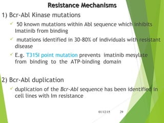 Resistance MechanismsResistance Mechanisms
1) Bcr-Abl Kinase mutations
 50 known mutations within Abl sequence which inhibits
Imatinib from binding
 mutations identified in 30-80% of individuals with resistant
disease
 E.g. T315I point mutation prevents imatinib mesylate
from binding to the ATP-binding domain
2) Bcr-Abl duplication
 duplication of the Bcr-Abl sequence has been identified in
cell lines with Im resistance
01/12/15 29
 