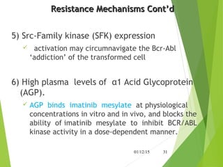 Resistance Mechanisms Cont’dResistance Mechanisms Cont’d
5) Src-Family kinase (SFK) expression
 activation may circumnavigate the Bcr-Abl
‘addiction’ of the transformed cell
6) High plasma levels of α1 Acid Glycoprotein
(AGP).
 AGP binds imatinib mesylate at physiological
concentrations in vitro and in vivo, and blocks the
ability of imatinib mesylate to inhibit BCR/ABL
kinase activity in a dose-dependent manner.
01/12/15 31
 
