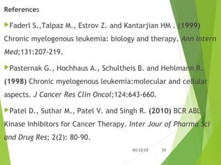 References
Faderl S.,Talpaz M., Estrov Z. and Kantarjian HM . (1999)
Chronic myelogenous leukemia: biology and therapy. Ann Intern
Med;131:207-219.
Pasternak G., Hochhaus A., Schultheis B. and Hehlmann R.
(1998) Chronic myelogenous leukemia:molecular and cellular
aspects. J Cancer Res Clin Oncol;124:643-660. 
Patel D., Suthar M., Patel V. and Singh R. (2010) BCR ABL
Kinase Inhibitors for Cancer Therapy. Inter Jour of Pharma Sci
and Drug Res; 2(2): 80-90.
01/12/15 33
 
