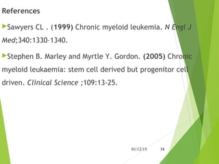 References
Sawyers CL . (1999) Chronic myeloid leukemia. N Engl J
Med;340:1330–1340. 
Stephen B. Marley and Myrtle Y. Gordon. (2005) Chronic
myeloid leukaemia: stem cell derived but progenitor cell
driven. Clinical Science ;109:13-25.
01/12/15 34
 