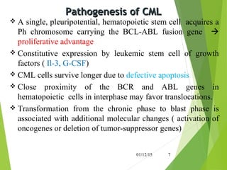 Pathogenesis of CMLPathogenesis of CML
 A single, pleuripotential, hematopoietic stem cell acquires a
Ph chromosome carrying the BCL-ABL fusion gene 
proliferative advantage
 Constitutive expression by leukemic stem cell of growth
factors ( Il-3, G-CSF)
 CML cells survive longer due to defective apoptosis
 Close proximity of the BCR and ABL genes in
hematopoietic cells in interphase may favor translocations.
 Transformation from the chronic phase to blast phase is
associated with additional molecular changes ( activation of
oncogenes or deletion of tumor-suppressor genes)
01/12/15 7
 