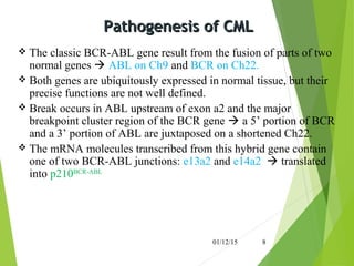 Pathogenesis of CMLPathogenesis of CML
 The classic BCR-ABL gene result from the fusion of parts of two
normal genes  ABL on Ch9 and BCR on Ch22.
 Both genes are ubiquitously expressed in normal tissue, but their
precise functions are not well defined.
 Break occurs in ABL upstream of exon a2 and the major
breakpoint cluster region of the BCR gene  a 5’ portion of BCR
and a 3’ portion of ABL are juxtaposed on a shortened Ch22.
 The mRNA molecules transcribed from this hybrid gene contain
one of two BCR-ABL junctions: e13a2 and e14a2  translated
into p210BCR-ABL
01/12/15 8
 