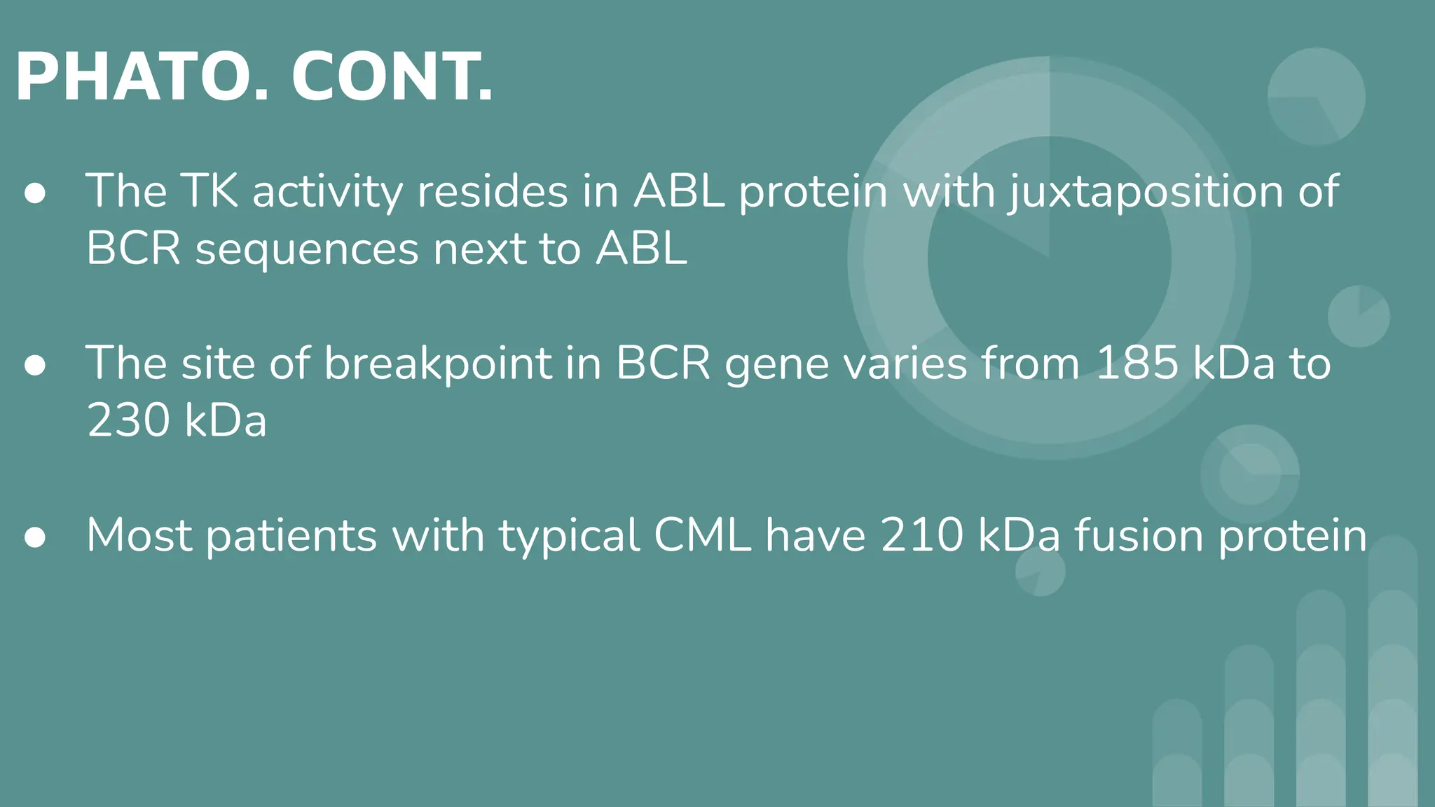 PHATO. CONT.
● The TK activity resides in ABL protein with juxtaposition of
BCR sequences next to ABL
● The site of breakpoint in BCR gene varies from 185 kDa to
230 kDa
● Most patients with typical CML have 210 kDa fusion protein
 