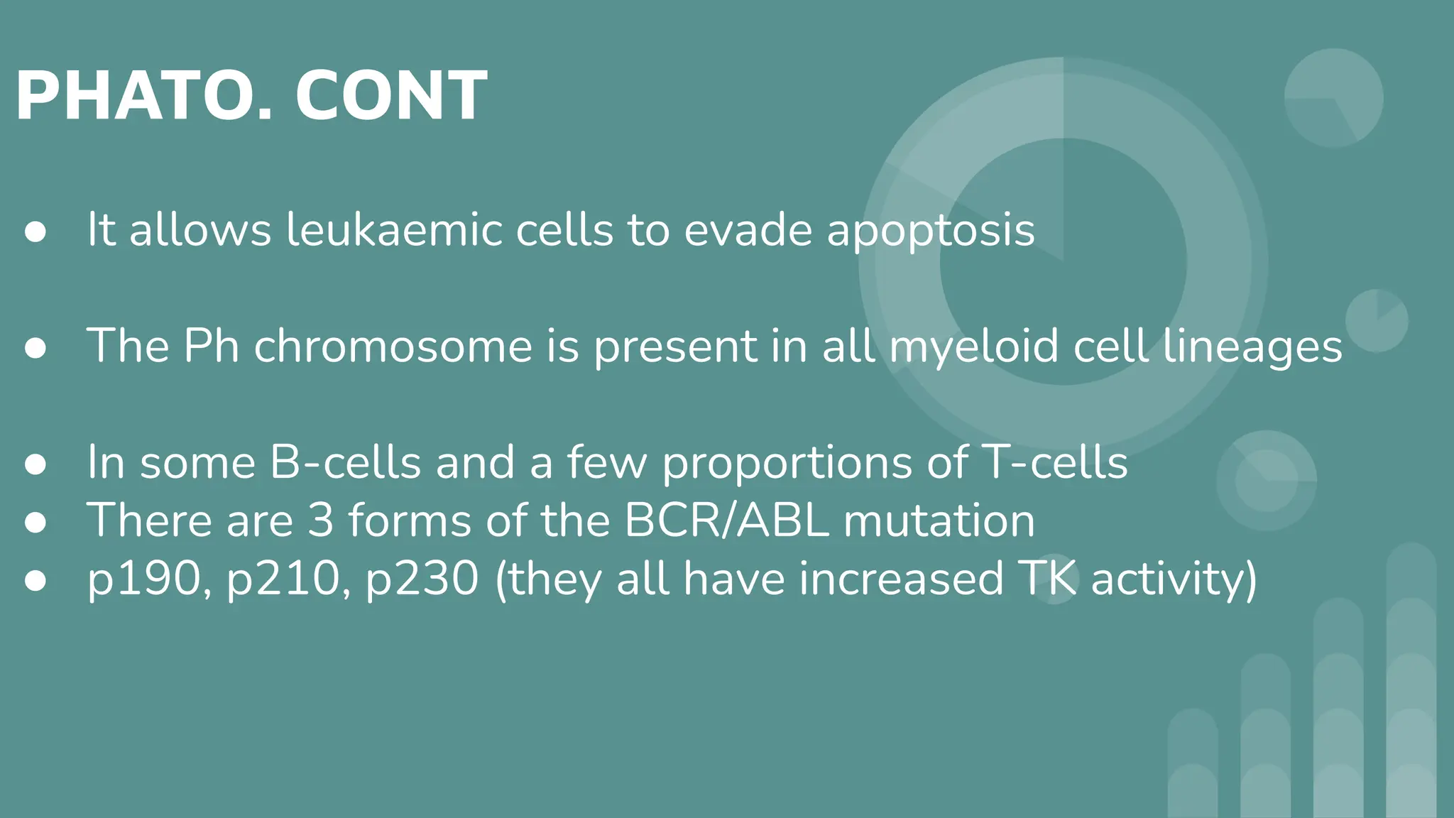 PHATO. CONT
● It allows leukaemic cells to evade apoptosis
● The Ph chromosome is present in all myeloid cell lineages
● In some B-cells and a few proportions of T-cells
● There are 3 forms of the BCR/ABL mutation
● p190, p210, p230 (they all have increased TK activity)
 