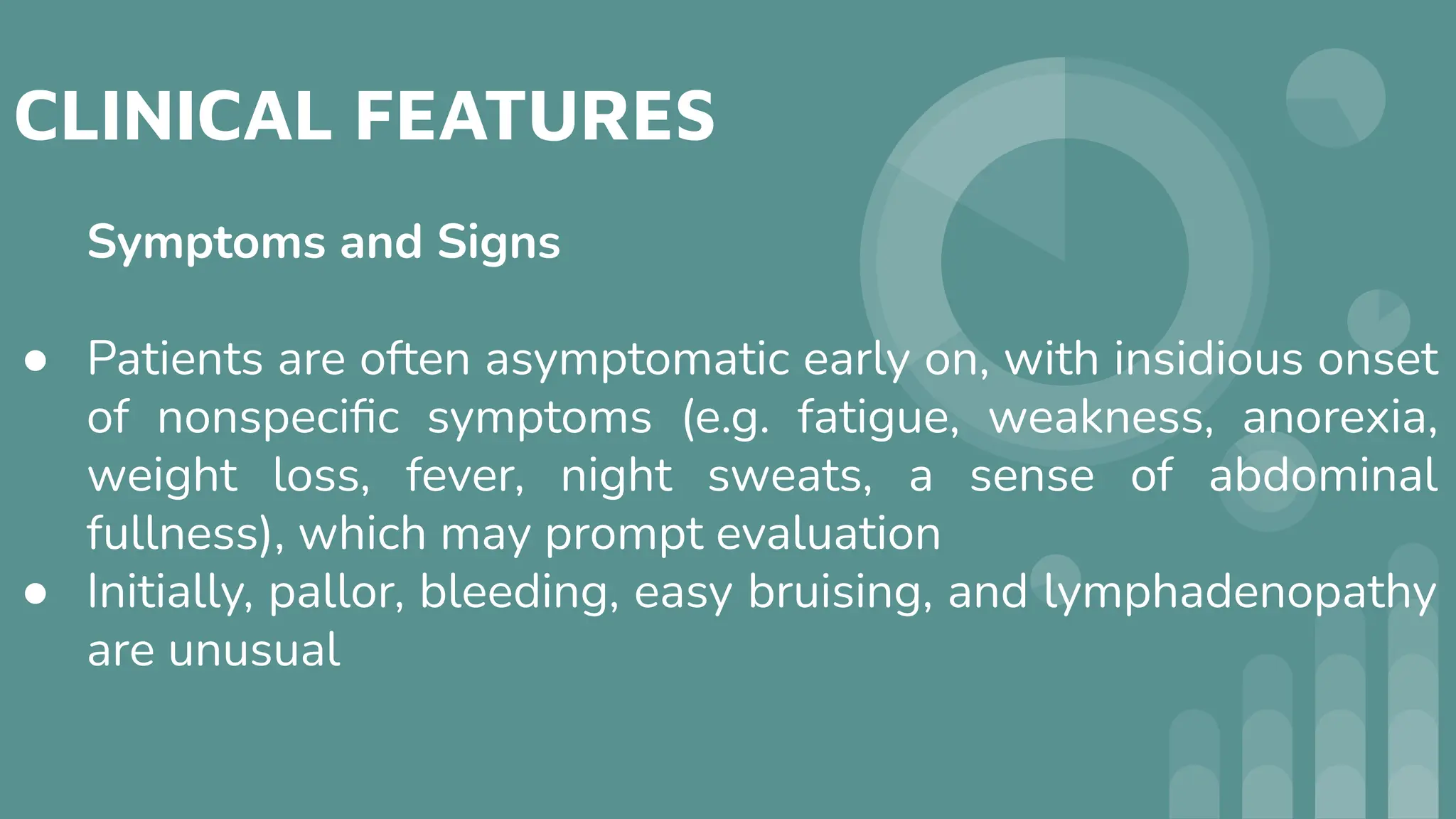 CLINICAL FEATURES
Symptoms and Signs
● Patients are often asymptomatic early on, with insidious onset
of nonspeciﬁc symptoms (e.g. fatigue, weakness, anorexia,
weight loss, fever, night sweats, a sense of abdominal
fullness), which may prompt evaluation
● Initially, pallor, bleeding, easy bruising, and lymphadenopathy
are unusual
 