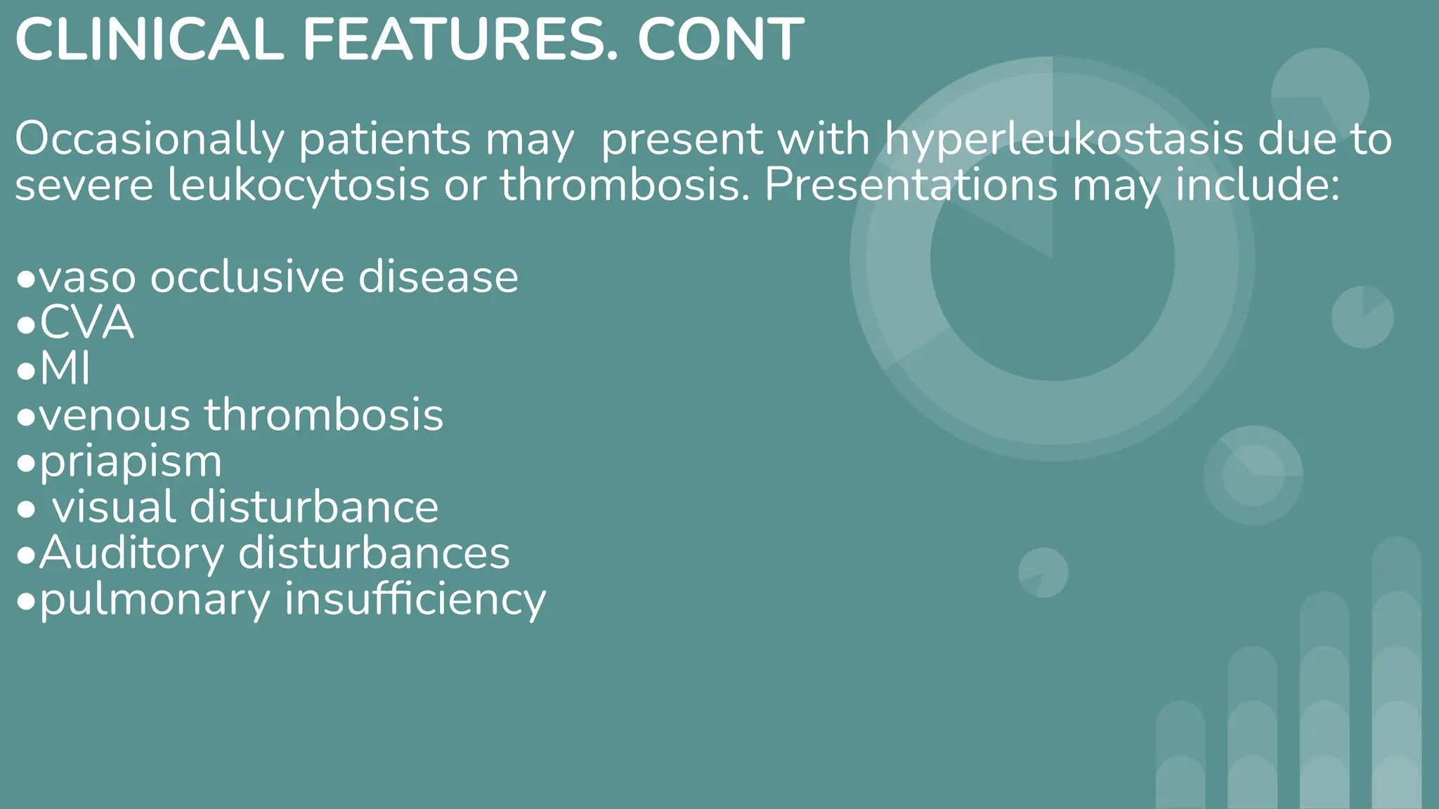 CLINICAL FEATURES. CONT
Occasionally patients may present with hyperleukostasis due to
severe leukocytosis or thrombosis. Presentations may include:
•vaso occlusive disease
•CVA
•MI
•venous thrombosis
•priapism
• visual disturbance
•Auditory disturbances
•pulmonary insufﬁciency
 