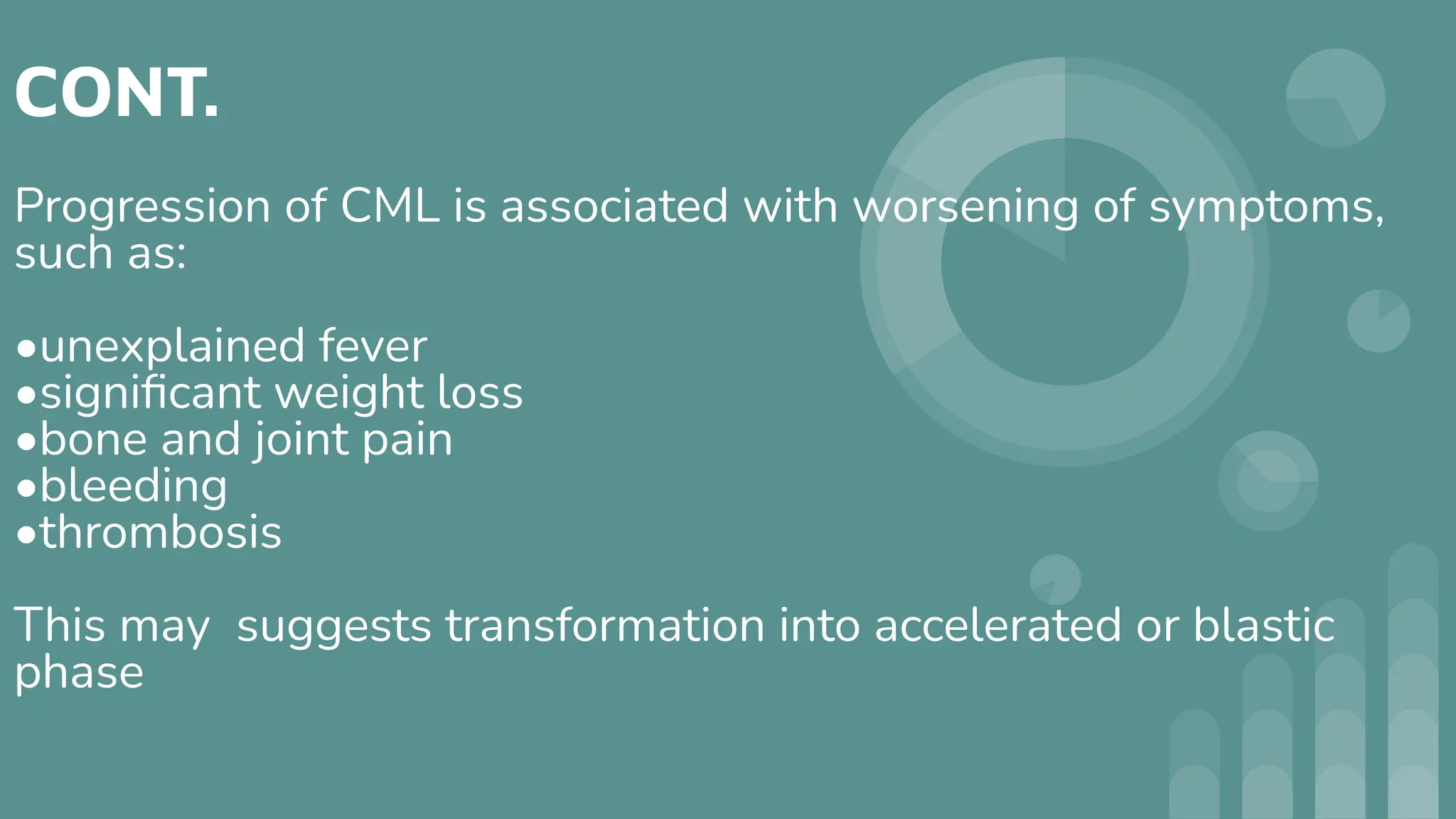 CONT.
Progression of CML is associated with worsening of symptoms,
such as:
•unexplained fever
•signiﬁcant weight loss
•bone and joint pain
•bleeding
•thrombosis
This may suggests transformation into accelerated or blastic
phase
 