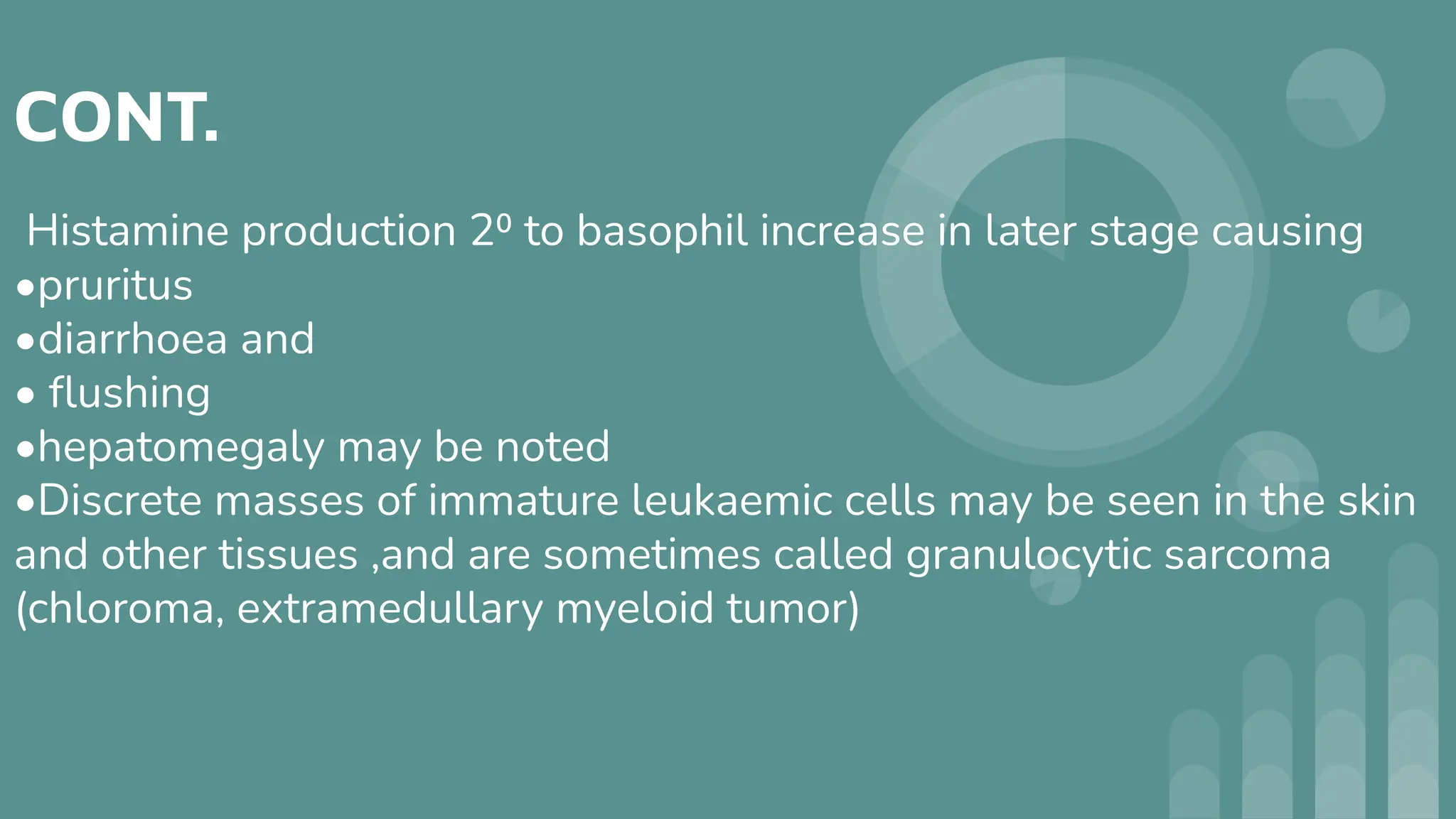 CONT.
Histamine production 2⁰ to basophil increase in later stage causing
•pruritus
•diarrhoea and
• ﬂushing
•hepatomegaly may be noted
•Discrete masses of immature leukaemic cells may be seen in the skin
and other tissues ,and are sometimes called granulocytic sarcoma
(chloroma, extramedullary myeloid tumor)
 