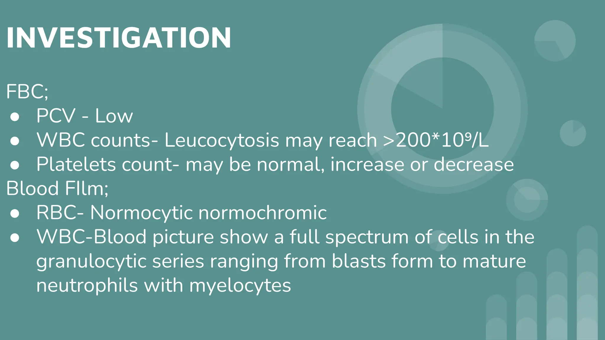 INVESTIGATION
FBC;
● PCV - Low
● WBC counts- Leucocytosis may reach >200*10⁹/L
● Platelets count- may be normal, increase or decrease
Blood FIlm;
● RBC- Normocytic normochromic
● WBC-Blood picture show a full spectrum of cells in the
granulocytic series ranging from blasts form to mature
neutrophils with myelocytes
 