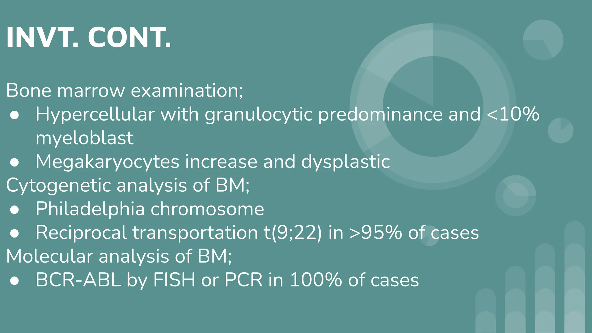 INVT. CONT.
Bone marrow examination;
● Hypercellular with granulocytic predominance and <10%
myeloblast
● Megakaryocytes increase and dysplastic
Cytogenetic analysis of BM;
● Philadelphia chromosome
● Reciprocal transportation t(9;22) in >95% of cases
Molecular analysis of BM;
● BCR-ABL by FISH or PCR in 100% of cases
 