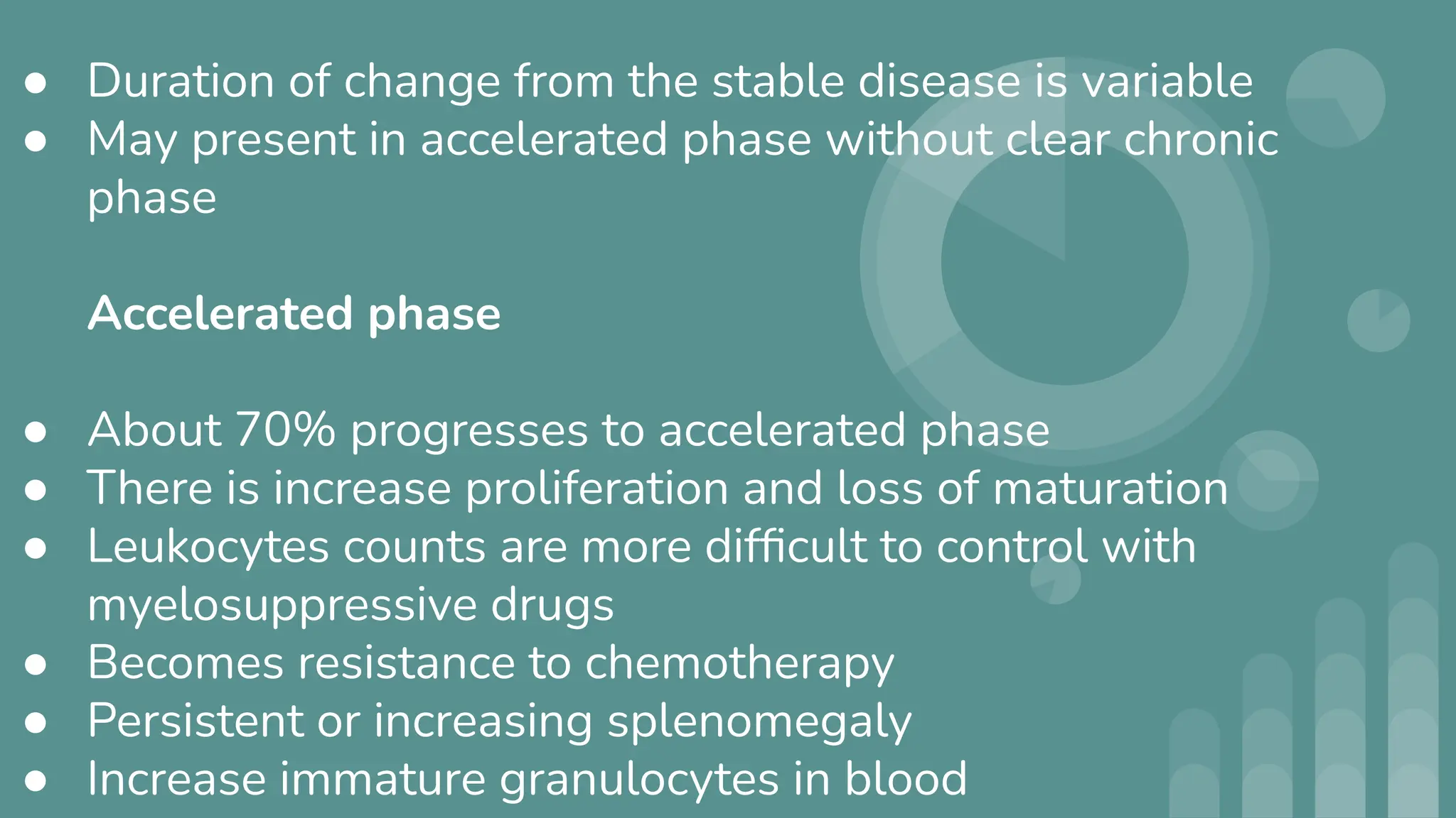 ● Duration of change from the stable disease is variable
● May present in accelerated phase without clear chronic
phase
Accelerated phase
● About 70% progresses to accelerated phase
● There is increase proliferation and loss of maturation
● Leukocytes counts are more difﬁcult to control with
myelosuppressive drugs
● Becomes resistance to chemotherapy
● Persistent or increasing splenomegaly
● Increase immature granulocytes in blood
 