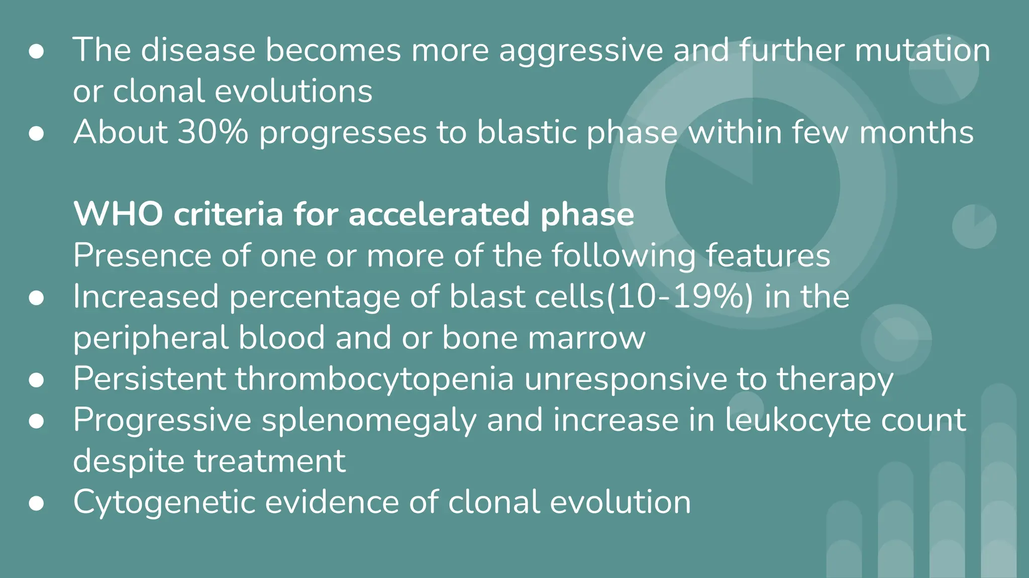 ● The disease becomes more aggressive and further mutation
or clonal evolutions
● About 30% progresses to blastic phase within few months
WHO criteria for accelerated phase
Presence of one or more of the following features
● Increased percentage of blast cells(10-19%) in the
peripheral blood and or bone marrow
● Persistent thrombocytopenia unresponsive to therapy
● Progressive splenomegaly and increase in leukocyte count
despite treatment
● Cytogenetic evidence of clonal evolution
 