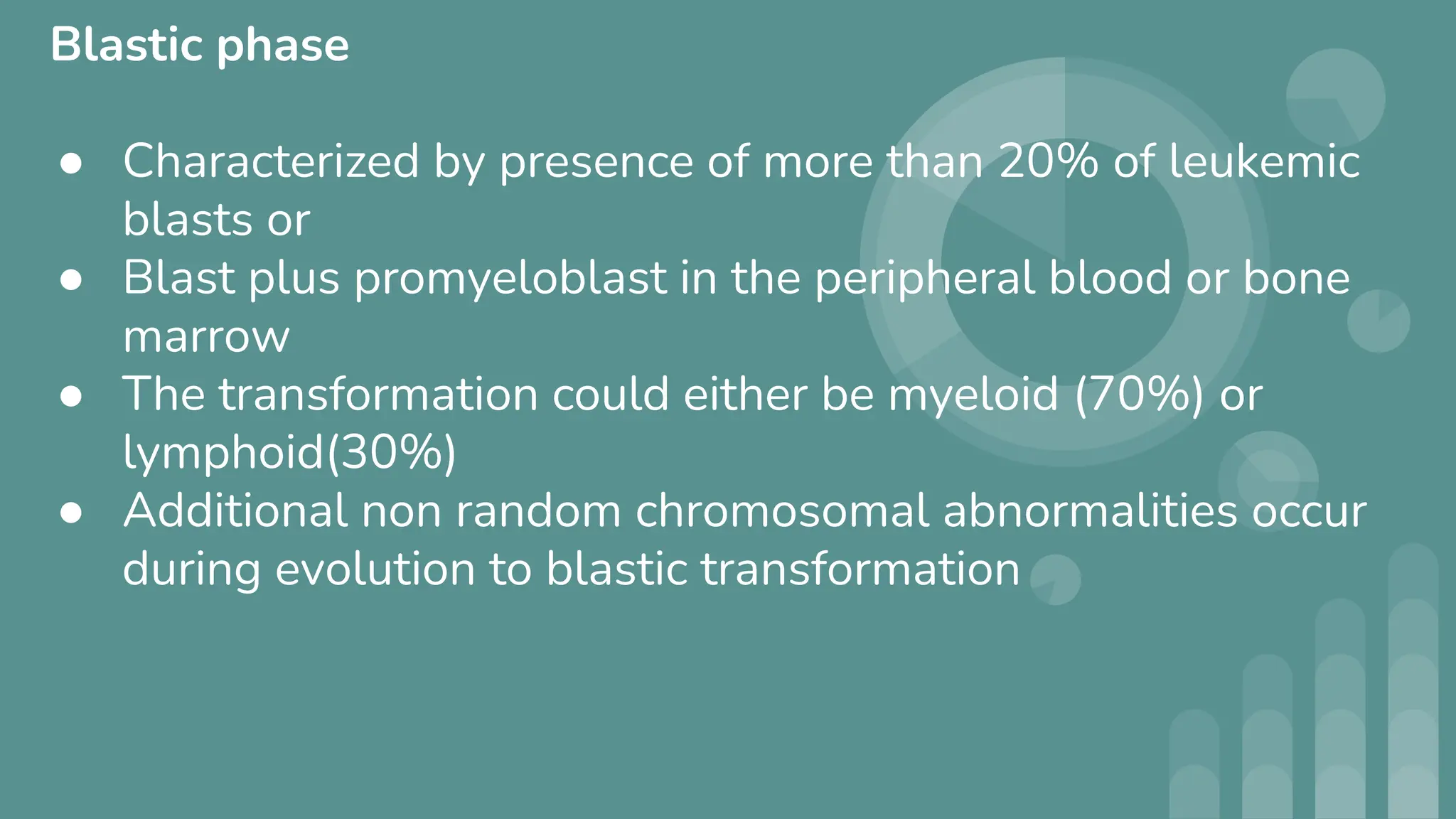 Blastic phase
● Characterized by presence of more than 20% of leukemic
blasts or
● Blast plus promyeloblast in the peripheral blood or bone
marrow
● The transformation could either be myeloid (70%) or
lymphoid(30%)
● Additional non random chromosomal abnormalities occur
during evolution to blastic transformation
 