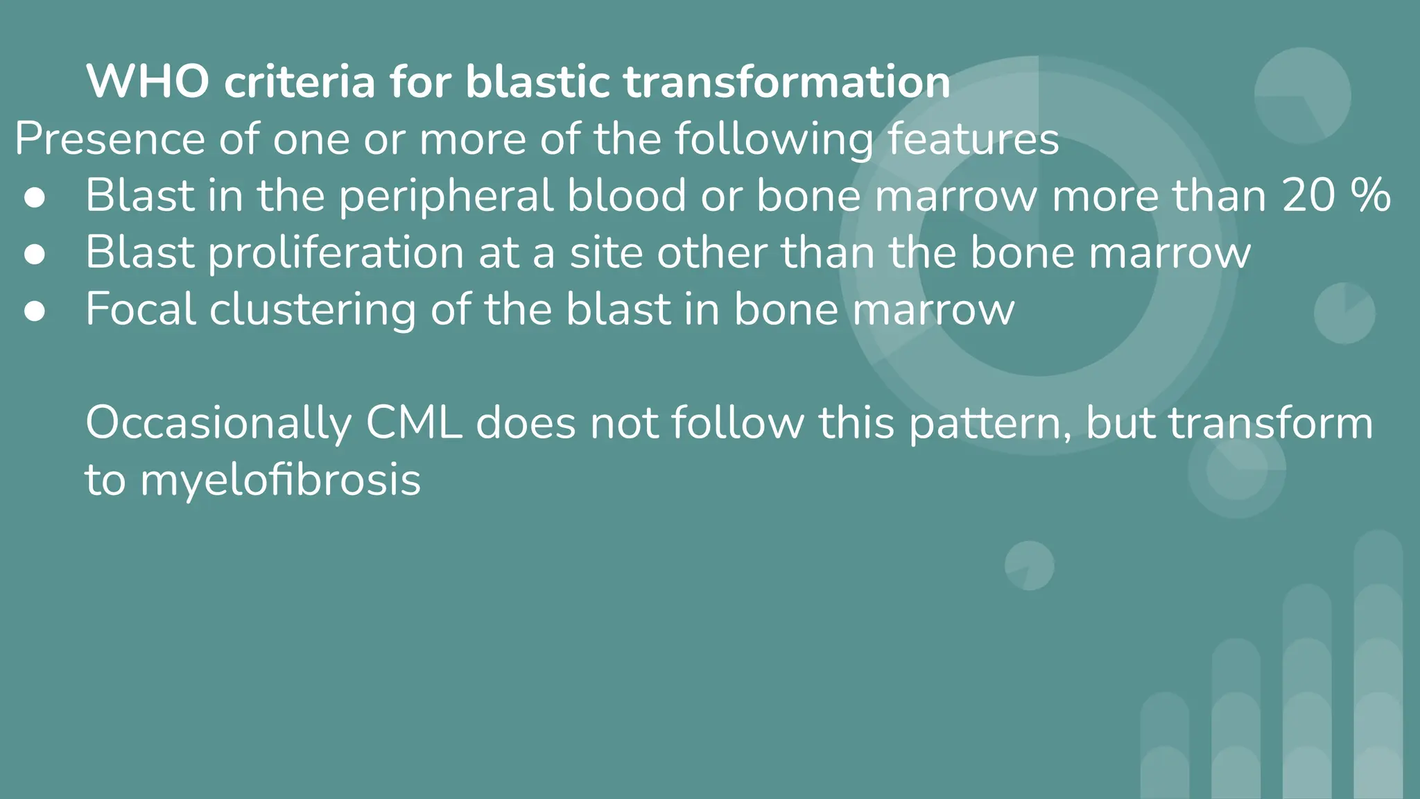 WHO criteria for blastic transformation
Presence of one or more of the following features
● Blast in the peripheral blood or bone marrow more than 20 %
● Blast proliferation at a site other than the bone marrow
● Focal clustering of the blast in bone marrow
Occasionally CML does not follow this pattern, but transform
to myeloﬁbrosis
 