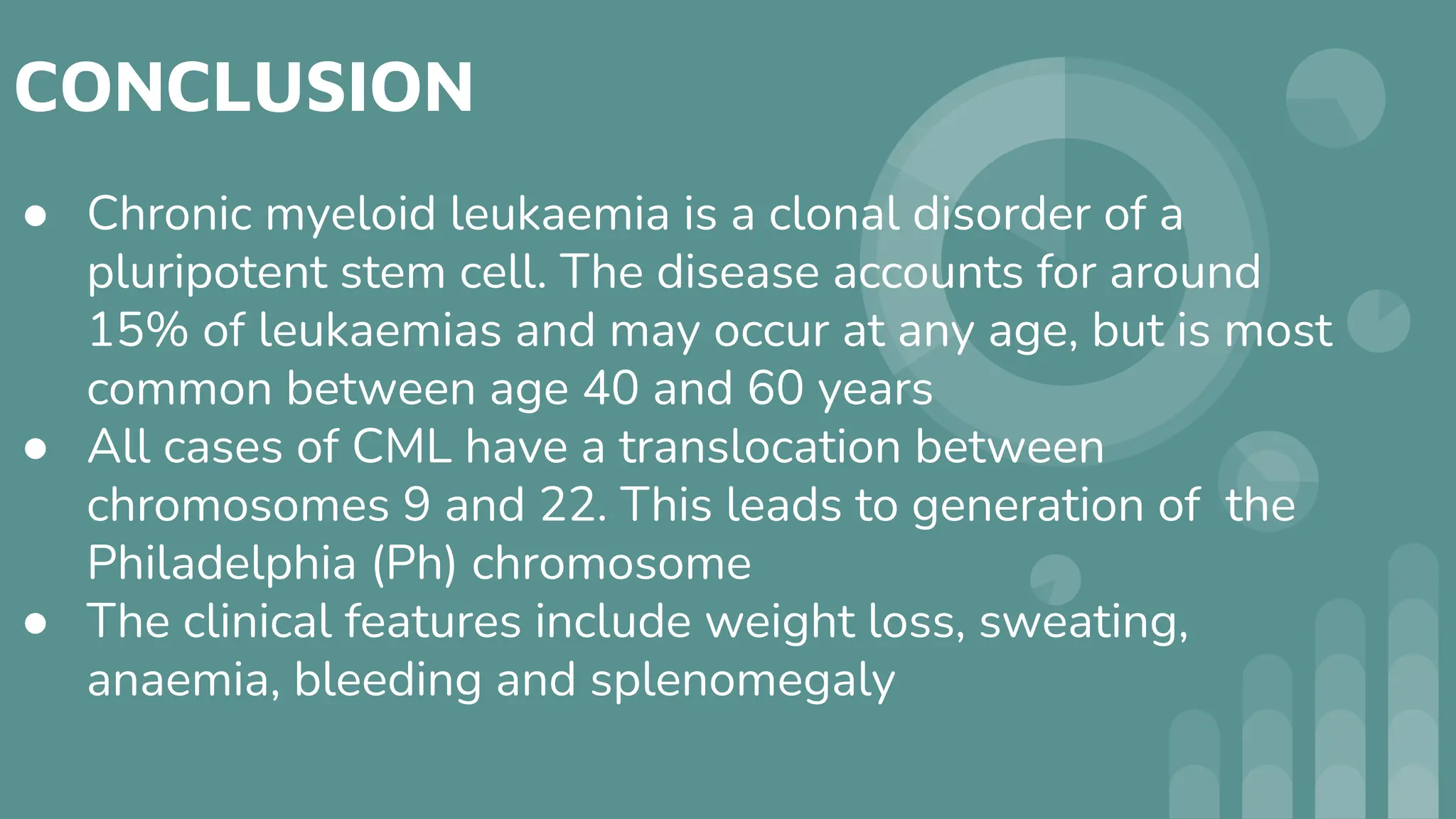 CONCLUSION
● Chronic myeloid leukaemia is a clonal disorder of a
pluripotent stem cell. The disease accounts for around
15% of leukaemias and may occur at any age, but is most
common between age 40 and 60 years
● All cases of CML have a translocation between
chromosomes 9 and 22. This leads to generation of the
Philadelphia (Ph) chromosome
● The clinical features include weight loss, sweating,
anaemia, bleeding and splenomegaly
 