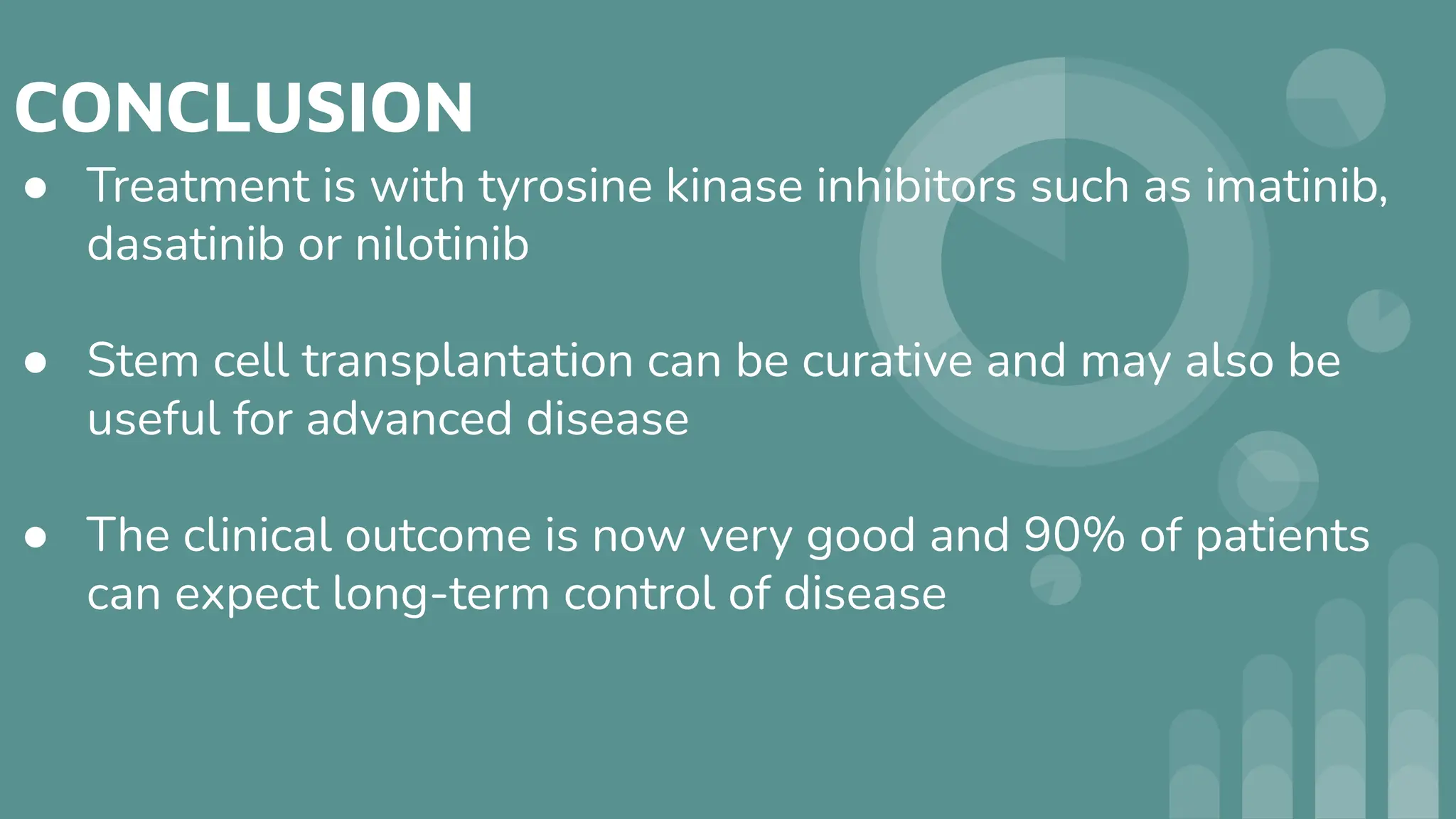 CONCLUSION
● Treatment is with tyrosine kinase inhibitors such as imatinib,
dasatinib or nilotinib
● Stem cell transplantation can be curative and may also be
useful for advanced disease
● The clinical outcome is now very good and 90% of patients
can expect long‐term control of disease
 