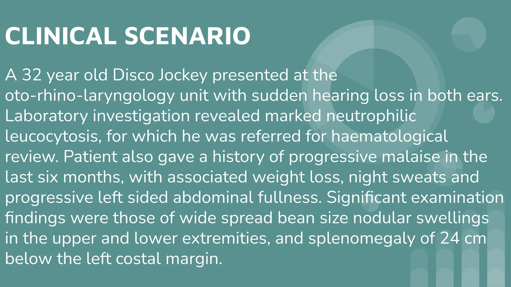 CLINICAL SCENARIO
A 32 year old Disco Jockey presented at the
oto-rhino-laryngology unit with sudden hearing loss in both ears.
Laboratory investigation revealed marked neutrophilic
leucocytosis, for which he was referred for haematological
review. Patient also gave a history of progressive malaise in the
last six months, with associated weight loss, night sweats and
progressive left sided abdominal fullness. Signiﬁcant examination
ﬁndings were those of wide spread bean size nodular swellings
in the upper and lower extremities, and splenomegaly of 24 cm
below the left costal margin.
 