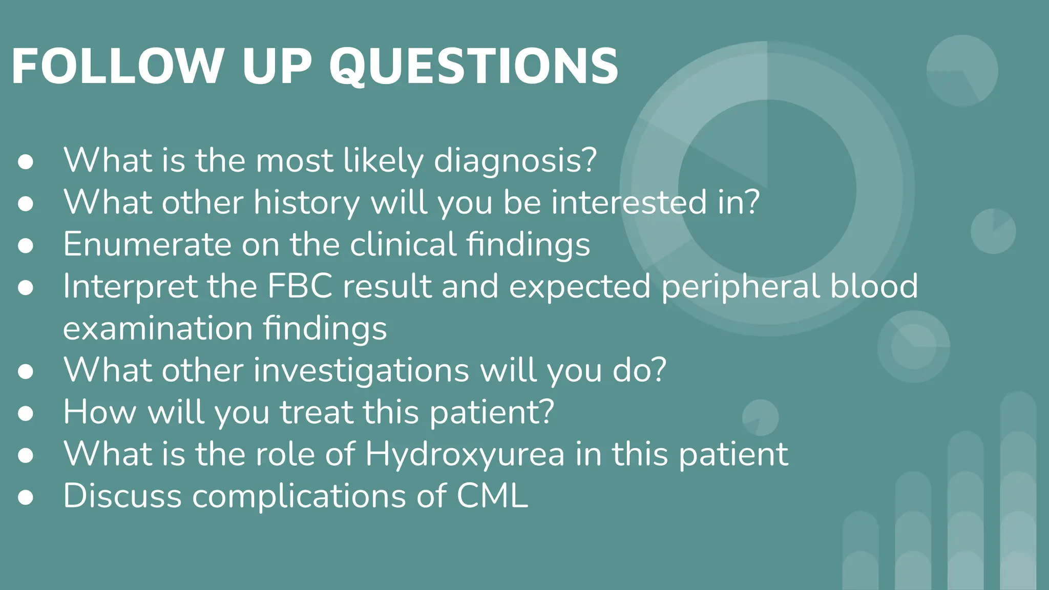 FOLLOW UP QUESTIONS
● What is the most likely diagnosis?
● What other history will you be interested in?
● Enumerate on the clinical ﬁndings
● Interpret the FBC result and expected peripheral blood
examination ﬁndings
● What other investigations will you do?
● How will you treat this patient?
● What is the role of Hydroxyurea in this patient
● Discuss complications of CML
 