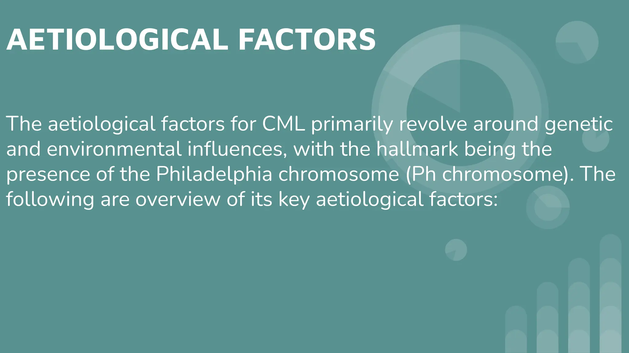 AETIOLOGICAL FACTORS
The aetiological factors for CML primarily revolve around genetic
and environmental inﬂuences, with the hallmark being the
presence of the Philadelphia chromosome (Ph chromosome). The
following are overview of its key aetiological factors:
 
