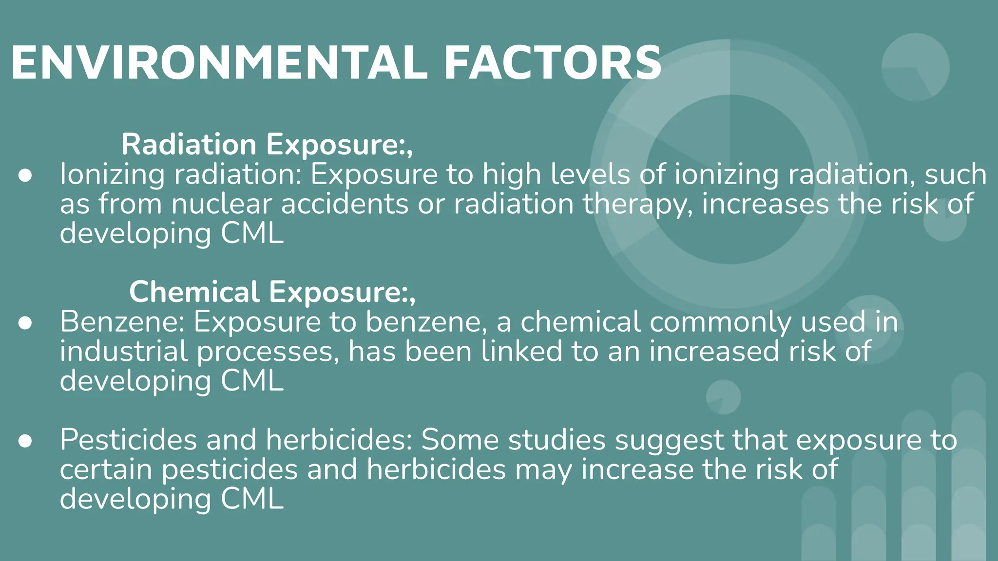 ENVIRONMENTAL FACTORS
Radiation Exposure:,
● Ionizing radiation: Exposure to high levels of ionizing radiation, such
as from nuclear accidents or radiation therapy, increases the risk of
developing CML
Chemical Exposure:,
● Benzene: Exposure to benzene, a chemical commonly used in
industrial processes, has been linked to an increased risk of
developing CML
● Pesticides and herbicides: Some studies suggest that exposure to
certain pesticides and herbicides may increase the risk of
developing CML
 