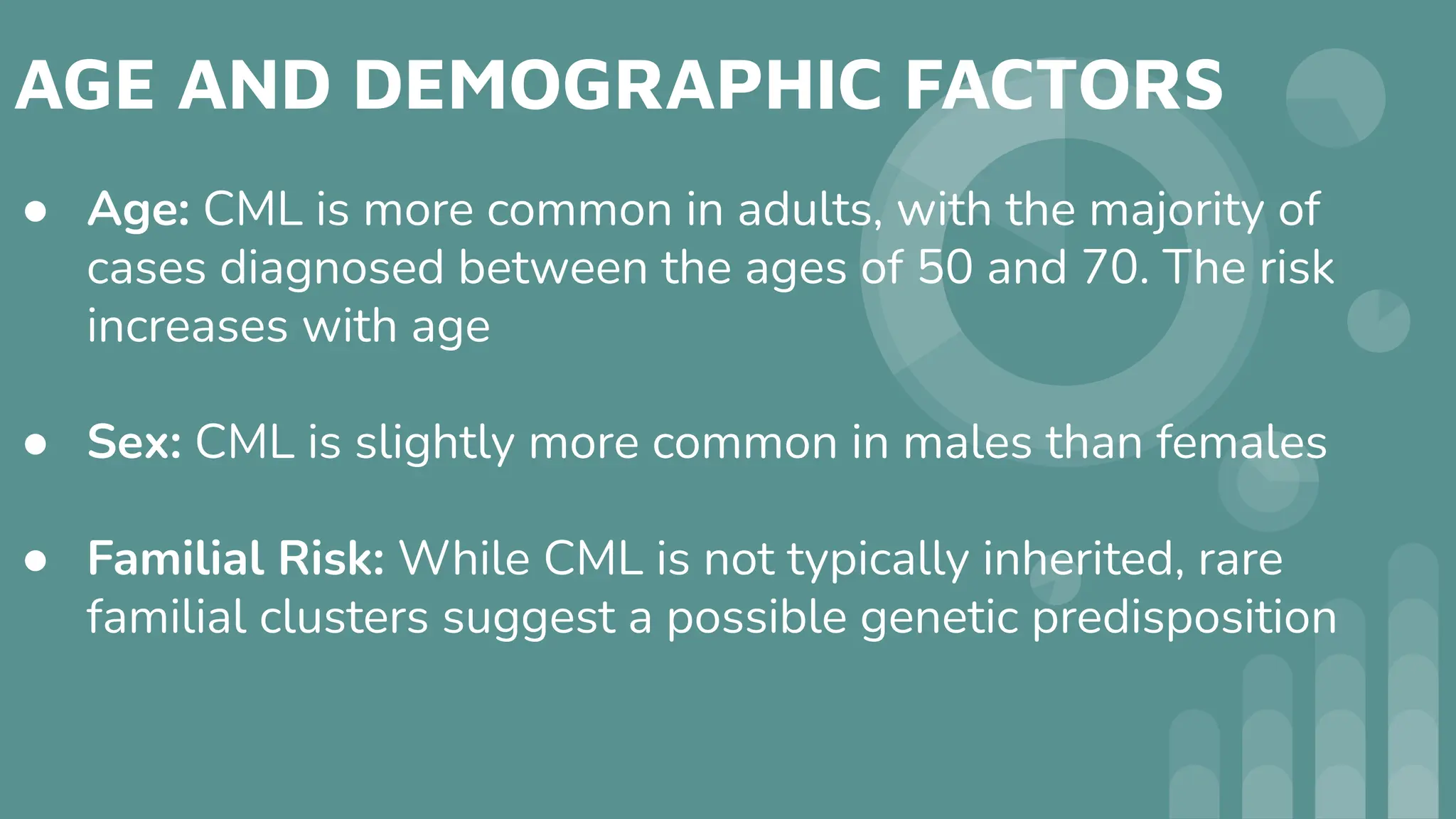 AGE AND DEMOGRAPHIC FACTORS
● Age: CML is more common in adults, with the majority of
cases diagnosed between the ages of 50 and 70. The risk
increases with age
● Sex: CML is slightly more common in males than females
● Familial Risk: While CML is not typically inherited, rare
familial clusters suggest a possible genetic predisposition
 