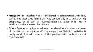 • Interferon α: Interferon α is considered in combination with TKIs,
sometimes after CML failure on TKIs, occasionally in patients during
pregnancy, or as part of investigational strategies with TKIs to
eradicate residual molecular disease.
• Others Splenectomy is now seldom considered to alleviate symptoms
of massive splenomegaly and/or hypersplenism. Splenic irradiation is
rarely used, if at all, because of the postirradiation adhesions and
complications.
dr.shumaylaaslam@gmail.com
 