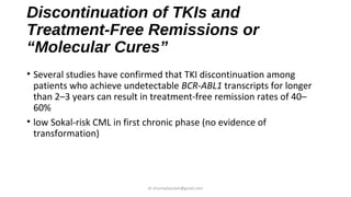 Discontinuation of TKIs and
Treatment-Free Remissions or
“Molecular Cures”
• Several studies have confirmed that TKI discontinuation among
patients who achieve undetectable BCR-ABL1 transcripts for longer
than 2–3 years can result in treatment-free remission rates of 40–
60%
• low Sokal-risk CML in first chronic phase (no evidence of
transformation)
dr.shumaylaaslam@gmail.com
 
