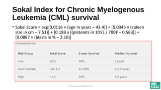 Sokal Index for Chronic Myelogenous
Leukemia (CML) survival
• Sokal Score = exp[0.0116 × (age in years – 43.4)] + [0.0345 × (spleen
size in cm – 7.51)] + [0.188 x ((platelets in 109
/L / 700)2
– 0.563)] +
[0.0887 × (blasts in % – 2.10)]
dr.shumaylaaslam@gmail.com
 