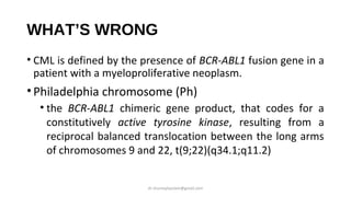 WHAT’S WRONG
• CML is defined by the presence of BCR-ABL1 fusion gene in a
patient with a myeloproliferative neoplasm.
•Philadelphia chromosome (Ph)
• the BCR-ABL1 chimeric gene product, that codes for a
constitutively active tyrosine kinase, resulting from a
reciprocal balanced translocation between the long arms
of chromosomes 9 and 22, t(9;22)(q34.1;q11.2)
dr.shumaylaaslam@gmail.com
 