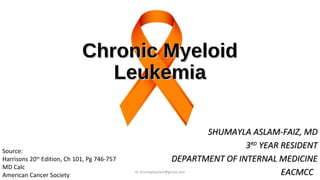 Chronic Myeloid
Chronic Myeloid
Leukemia
Leukemia
SHUMAYLA ASLAM-FAIZ, MD
SHUMAYLA ASLAM-FAIZ, MD
3
3RD
RD
YEAR RESIDENT
YEAR RESIDENT
DEPARTMENT OF INTERNAL MEDICINE
DEPARTMENT OF INTERNAL MEDICINE
EACMCC
EACMCC
Source:
Harrisons 20th
Edition, Ch 101, Pg 746-757
MD Calc
American Cancer Society
dr.shumaylaaslam@gmail.com
 