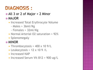 DIAGNOSIS : All 3 or 2 of Major + 2 MinorMAJORIncreased Total Erythrocyte Volume - Males > 36ml/Kg - Females > 32ml/KgNormal Arterial O2 saturation > 92%SplenomegalyMINORThrombocytosis > 400 x 10 9/LLeukocytosis > 12 x 10 9 /LIncreased NAPIncreased Serum Vit B12 > 900 ug/L