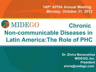 140th APHA Annual Meeting
               Monday, October 31, 2012



                      Chronic
         Title PageDiseases in
Non-communicable
Latin America:The Role of PHC

                       Dr. Elvira Beracochea
                                MIDEGO, Inc.
                                    President
                        elvira@midego.com
 