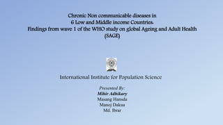 Chronic Non communicable diseases in
6 Low and Middle income Countries:
Findings from wave 1 of the WHO study on global Ageing and Adult Health
(SAGE)
Presented By:
Mihir Adhikary
Masang Hansda
Manoj Dakua
Md. Ibrar
International Institute for Population Science
 