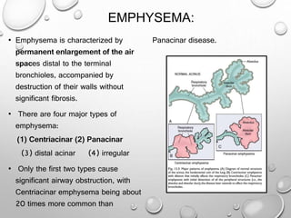 EMPHYSEMA:
• Emphysema is characterized by
permanent enlargement of the air
spaces distal to the terminal
bronchioles, accompanied by
destruction of their walls without
significant fibrosis.
• There are four major types of
emphysema:
(1) Centriacinar (2) Panacinar
(3) distal acinar (4) irregular
• Only the first two types cause
significant airway obstruction, with
Centriacinar emphysema being about
20 times more common than
Panacinar disease.
 