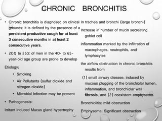 CHRONIC BRONCHITIS
• Chronic bronchitis is diagnosed on clinical
grounds: it is defined by the presence of a
persistent productive cough for at least
3 consecutive months in at least 2
consecutive years.
• 20% to 25% of men in the 40- to 65-
year-old age group are prone to develop
Etiology:
• Smoking
• Air Pollutants (sulfur dioxide and
nitrogen dioxide)
• Microbial Infection may be present
• Pathogenesis:
Irritant induced Mucus gland hypertrophy
In trachea and bronchi (large bronchi)
Increase in number of mucin secreating
goblet cell
inflammation marked by the infiltration of
macrophages, neutrophils, and
lymphocytes
the airflow obstruction in chronic bronchitis
results from
(1) small airway disease, induced by
mucous plugging of the bronchiolar lumen,
inflammation, and bronchiolar wall
fibrosis, and (2) coexistent emphysema.
Bronchiolitis: mild obstruction
Emphysema: Significant obstruction
 