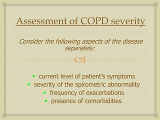 
Assessment of COPD severity
Consider the following aspects of the disease
separately:
 current level of patient’s symptoms
 severity of the spirometric abnormality
 frequency of exacerbations
 presence of comorbidities.
 