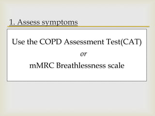 
1. Assess symptoms
Assess degree of airflow limitation using
spirometry
Assess risk of exacerbations
Assess comorbidities
Use the COPD Assessment Test(CAT)
or
mMRC Breathlessness scale
 