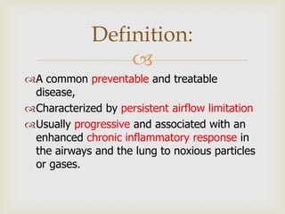 
A common preventable and treatable
disease,
Characterized by persistent airflow limitation
Usually progressive and associated with an
enhanced chronic inflammatory response in
the airways and the lung to noxious particles
or gases.
Definition:
 