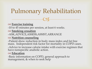 
 Exercise training
-10 to 45 minutes per session, at least 6 weeks.
 Smoking cessation
-ASK,ADVICE,ASSESS,ASSIST,ARRANGE
 Nutrition counseling
-Patient show reduction in body mass index and fat free
mass. Independent risk factor for mortality in COPD cases.
-Advice to increase calorie intake with exercise regimen that
have nonspecific anabolic action.
 Education
-Basic information on COPD, general approach to
management, & when to seek help
Pulmonary Rehabilitation
 