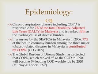  Chronic respiratory disease including COPD is
responsible for 7% of the total Disability-Adjusted
Life Years (DALYs) in Malaysia and is ranked fifth as
the leading cause of disease burden.
 In a survey by the SEATCA in Malaysia in 2006, 77%
of the health economy burden among the three major
tobacco-related diseases in Malaysia is contributed
by COPD. (CPG,2009)
 The Global Burden of Disease Study has projected
that COPD, which ranked 6th as the COD in 1990,
will become 3rd leading COD worldwide by 2020
(Murray & Lopez, 1997)
Epidemiology:
 