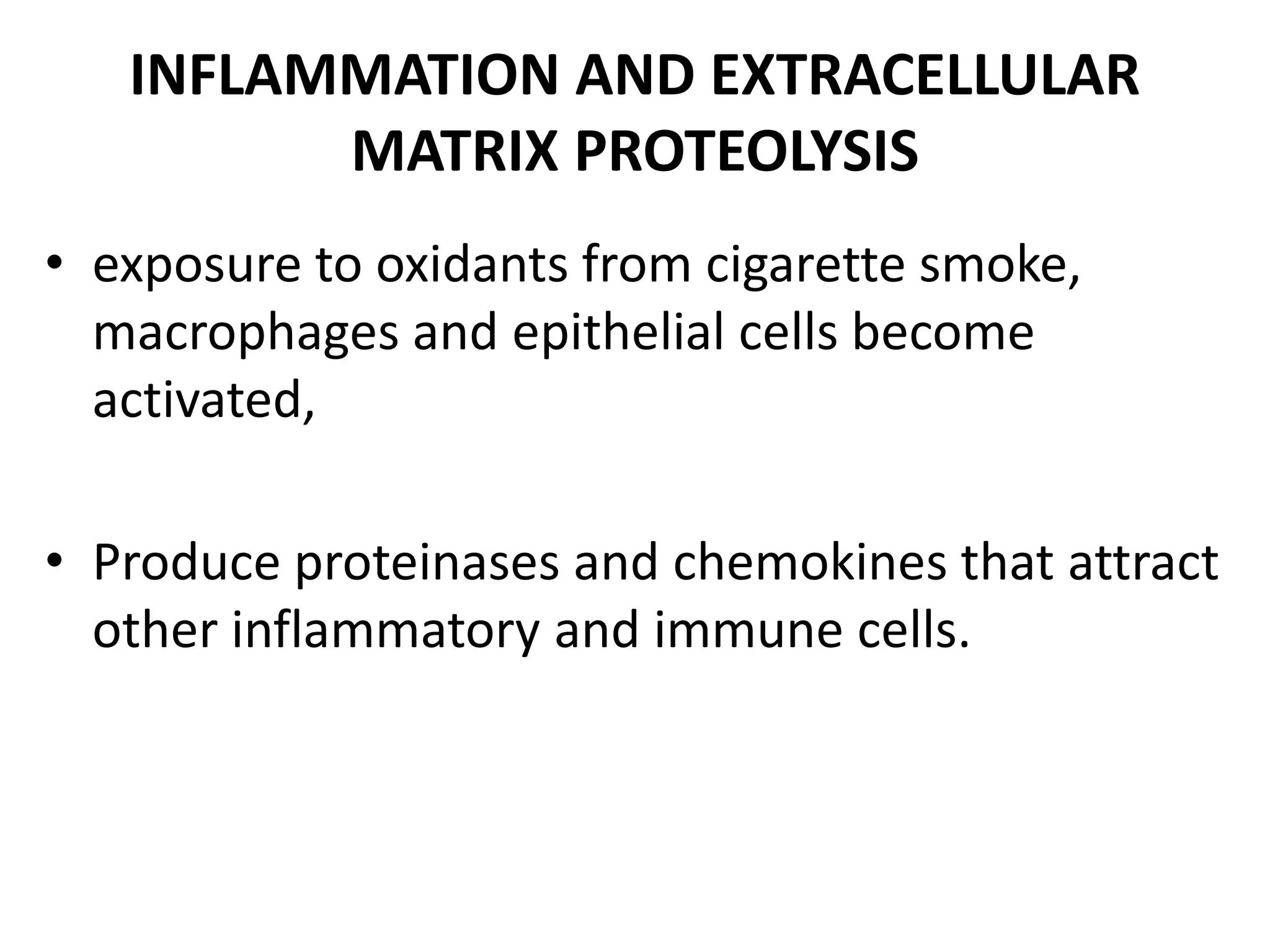INFLAMMATION AND EXTRACELLULAR
MATRIX PROTEOLYSIS
• exposure to oxidants from cigarette smoke,
macrophages and epithelial cells become
activated,
• Produce proteinases and chemokines that attract
other inflammatory and immune cells.
 